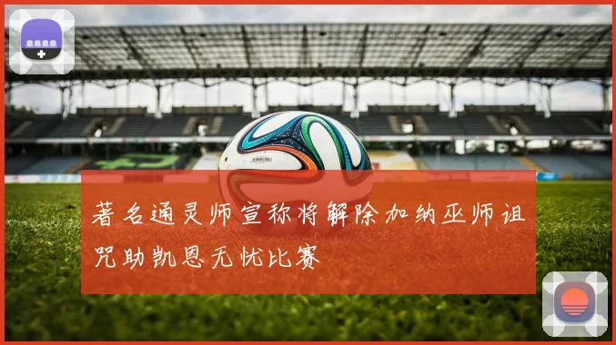 著名通灵师宣称将解除加纳巫师诅咒助凯恩无忧比赛