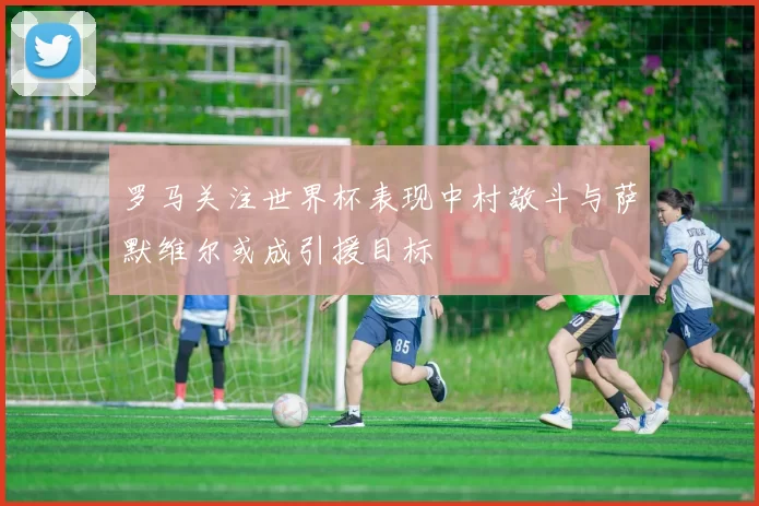 罗马关注世界杯表现中村敬斗与萨默维尔或成引援目标