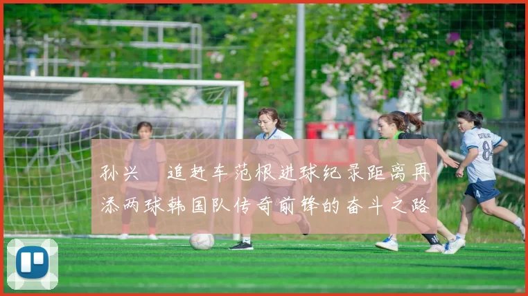 孙兴慜追赶车范根进球纪录距离再添两球韩国队传奇前锋的奋斗之路