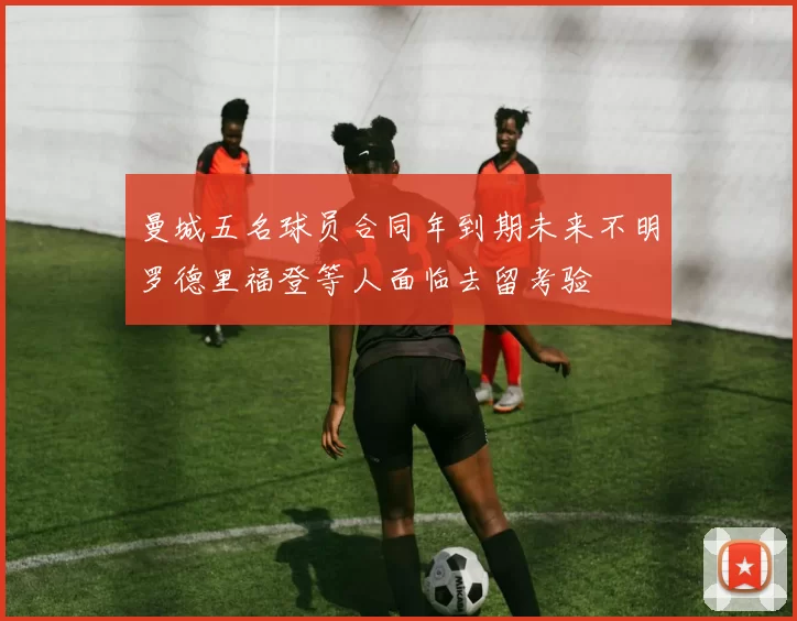 曼城五名球员合同年到期未来不明罗德里福登等人面临去留考验