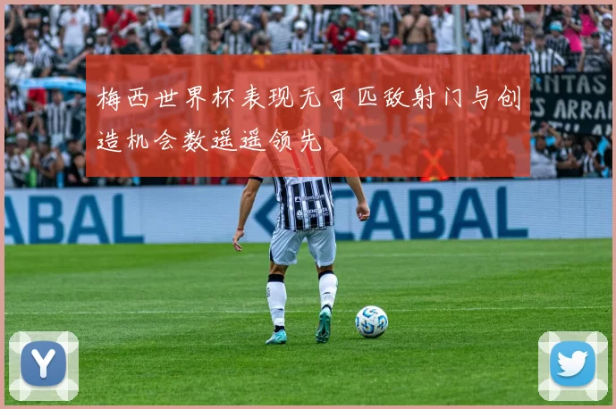 梅西世界杯表现无可匹敌射门与创造机会数遥遥领先