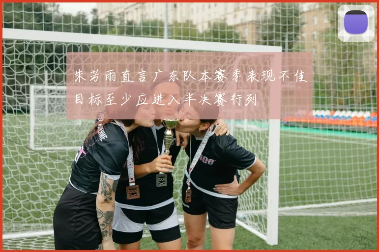 朱芳雨直言广东队本赛季表现不佳目标至少应进入半决赛行列