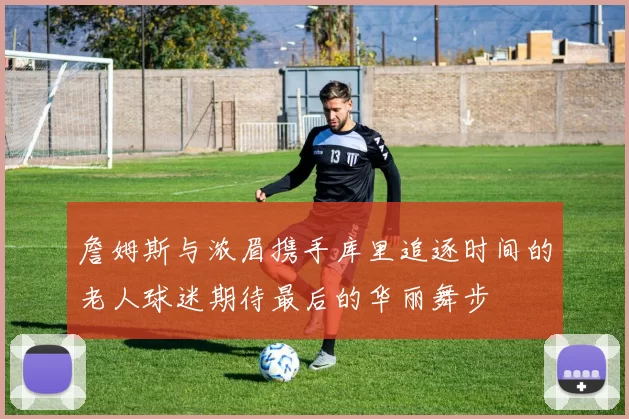 詹姆斯与浓眉携手库里追逐时间的老人球迷期待最后的华丽舞步