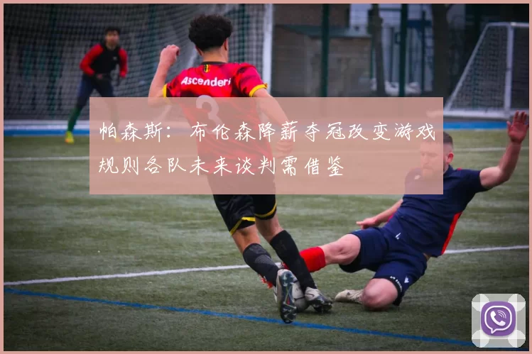 帕森斯：布伦森降薪夺冠改变游戏规则各队未来谈判需借鉴