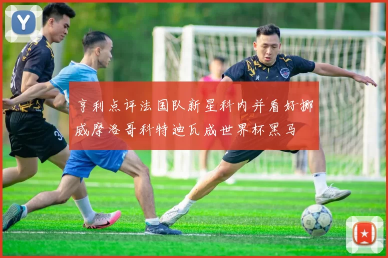 亨利点评法国队新星科内并看好挪威摩洛哥科特迪瓦成世界杯黑马