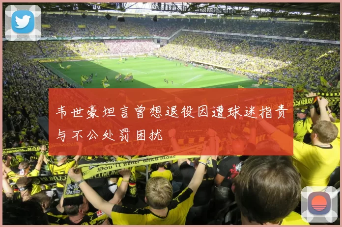 韦世豪坦言曾想退役因遭球迷指责与不公处罚困扰