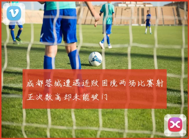 成都蓉城遭遇连败困境两场比赛射正次数高却未能破门