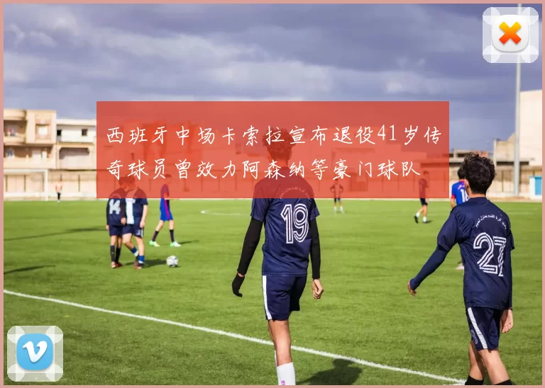 西班牙中场卡索拉宣布退役41岁传奇球员曾效力阿森纳等豪门球队