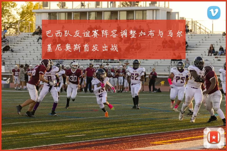 巴西队友谊赛阵容调整加布与马尔基尼奥斯首发出战
