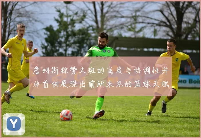 詹姆斯称赞文班的高度与协调性并非首例展现出前所未见的篮球天赋